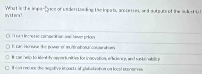 What is the importance of understanding the inputs, processes, and outputs of the industrial
system?
It can increase competition and lower prices
It can increase the power of multinational corporations
It can help to identify opportunities for innovation, efficiency, and sustainability
It can reduce the negative impacts of globalization on local economies