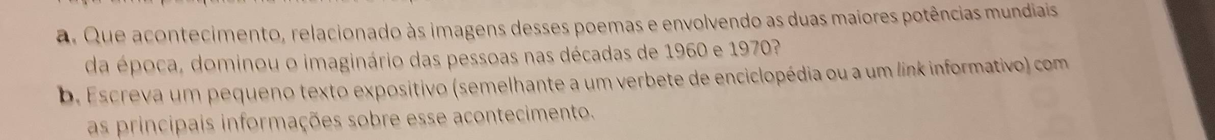 Que acontecimento, relacionado às imagens desses poemas e envolvendo as duas maiores potências mundiais 
da época, dominou o imaginário das pessoas nas décadas de 1960 e 1970? 
b. Escreva um pequeno texto expositivo (semelhante a um verbete de enciclopédia ou a um link informativo) com 
as principais informações sobre esse acontecimento.