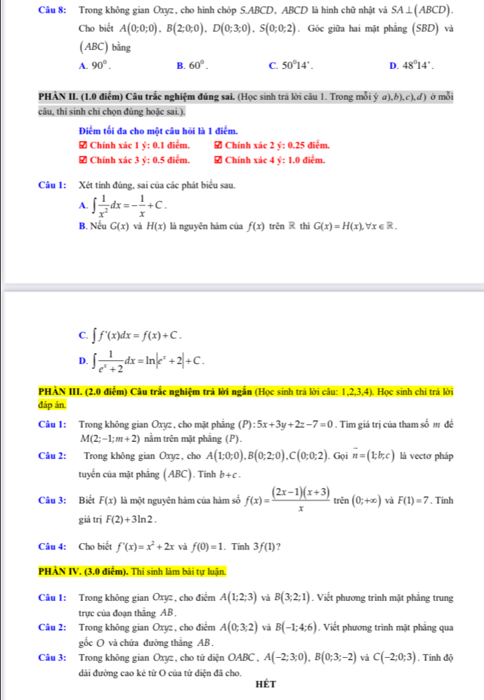 Trong không gian Oxyz, cho hình chóp S.ABCD, ABCD là hình chữ nhật và SA⊥ (ABCD).
Cho biết A(0;0;0),B(2;0;0),D(0;3;0),S(0;0;2). Góc giữa hai mặt phẳng (SBD) và
(ABC) bằng
A. 90°. B. 60°. C. 50°14'. D. 48°14'.
PHÀN II. (1.0 điểm) Câu trắc nghiệm đúng sai. (Học sinh trả lời câu 1. Trong mỗi ý a),b),c),d) ở mỗi
câu, thí sinh chi chọn đúng hoặc sai.).
Điểm tối đa cho một câu hỏi là 1 điểm.
# Chính xác 1 ý: 0.1 điểm. 7 Chính xác 2 y:0.25 điễm.
# Chính xác 3 ý: 0.5 điểm. # Chính xác a y:1.0 điễm.
Câu 1: Xét tính đúng, sai của các phát biểu sau.
A. ∈t  1/x^2 dx=- 1/x +C.
B. Nếu G(x) và H(x) là nguyên hàm của f(x) trên R thì G(x)=H(x),forall x∈ R.
C. ∈t f'(x)dx=f(x)+C.
D. ∈t  1/e^x+2 dx=ln |e^x+2|+C.
PHẢN III. (2.0 điểm) Câu trắc nghiệm trã lời ngắn (Học sinh trả lời câu: 1,2,3,4) ). Học sinh chi trả 10i
đáp án.
Câu 1: Trong không gian Oxyz , cho mặt phẳng (P):5x+3y+2z-7=0. Tìm giá trị của tham số m đề
M(2;-1;m+2) nằm trên mặt phẳng (P).
Câu 2: Trong không gian Oxyz, cho A(1;0;0),B(0;2;0),C(0;0;2). Gọi vector n=(1;b;c) là vectơ pháp
tuyến của mặt phẳng (ABC). Tính b+c.
Câu 3: Biết F(x) là một nguyên hàm của hàm số f(x)= ((2x-1)(x+3))/x  trên (0;+∈fty ) và F(1)=7. Tính
giá trị F(2)+3ln 2.
Câu 4: Cho biết f'(x)=x^2+2x và f(0)=1. Tính 3f(1) 2
PHẢN IV. (3.0 điễm). Thí sinh làm bài tự luận.
Câu 1: Trong không gian Oxyz, cho điểm A(1;2;3) và B(3;2;1). Viết phương trình mặt phẳng trung
trực của đoạn thắng AB.
Câu 2: Trong không gian Oxyz, cho điểm A(0;3;2) và B(-1;4;6). Viết phương trình mặt phẳng qua
gốc O và chứa đường thắng AB.
Câu 3: Trong không gian Oxyz, cho tứ diện OABC , A(-2;3;0),B(0;3;-2) và C(-2;0;3). Tính độ
dài đường cao kẻ từ O của tứ diện đã cho.
HÉt