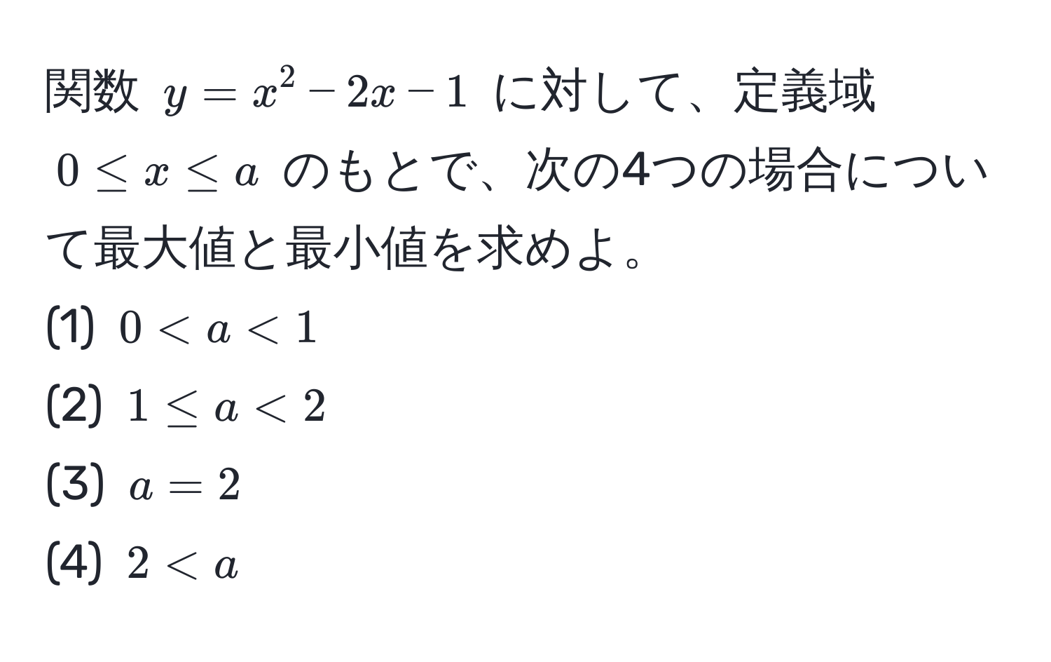 関数 ( y = x^2 - 2x - 1 ) に対して、定義域 ( 0 ≤ x ≤ a ) のもとで、次の4つの場合について最大値と最小値を求めよ。  
(1) ( 0 < a < 1 )  
(2) ( 1 ≤ a < 2 )  
(3) ( a = 2 )  
(4) ( 2 < a )