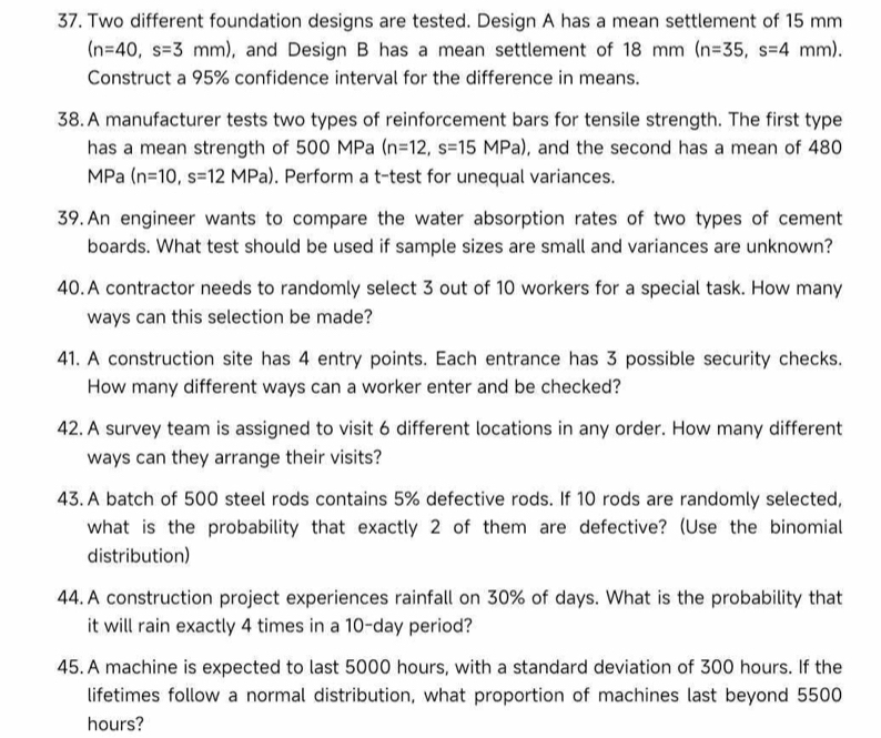 Two different foundation designs are tested. Design A has a mean settlement of 15 mm
(n=40,s=3mm) , and Design B has a mean settlement of 18 mm (n=35,s=4mm). 
Construct a 95% confidence interval for the difference in means. 
38.A manufacturer tests two types of reinforcement bars for tensile strength. The first type 
has a mean strength of 500 MPa (n=12,s=15MPa) , and the second has a mean of 480
MPa (n=10,s=12MPa). Perform a t-test for unequal variances. 
39.An engineer wants to compare the water absorption rates of two types of cement 
boards. What test should be used if sample sizes are small and variances are unknown? 
40.A contractor needs to randomly select 3 out of 10 workers for a special task. How many 
ways can this selection be made? 
41. A construction site has 4 entry points. Each entrance has 3 possible security checks. 
How many different ways can a worker enter and be checked? 
42. A survey team is assigned to visit 6 different locations in any order. How many different 
ways can they arrange their visits? 
43.A batch of 500 steel rods contains 5% defective rods. If 10 rods are randomly selected, 
what is the probability that exactly 2 of them are defective? (Use the binomial 
distribution) 
44. A construction project experiences rainfall on 30% of days. What is the probability that 
it will rain exactly 4 times in a 10-day period? 
45. A machine is expected to last 5000 hours, with a standard deviation of 300 hours. If the 
lifetimes follow a normal distribution, what proportion of machines last beyond 5500
hours?