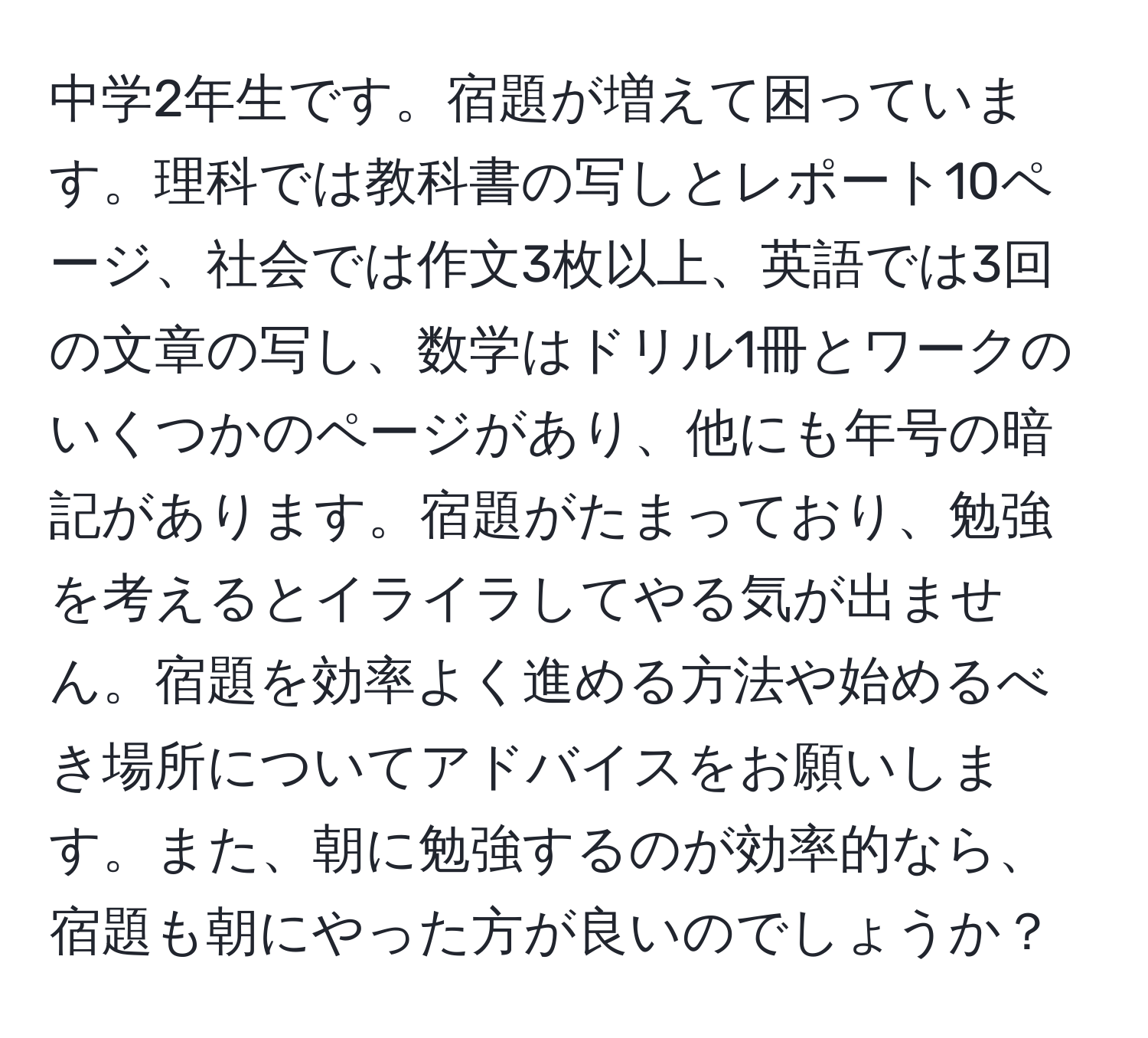 中学2年生です。宿題が増えて困っています。理科では教科書の写しとレポート10ページ、社会では作文3枚以上、英語では3回の文章の写し、数学はドリル1冊とワークのいくつかのページがあり、他にも年号の暗記があります。宿題がたまっており、勉強を考えるとイライラしてやる気が出ません。宿題を効率よく進める方法や始めるべき場所についてアドバイスをお願いします。また、朝に勉強するのが効率的なら、宿題も朝にやった方が良いのでしょうか？