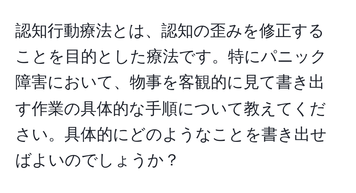 認知行動療法とは、認知の歪みを修正することを目的とした療法です。特にパニック障害において、物事を客観的に見て書き出す作業の具体的な手順について教えてください。具体的にどのようなことを書き出せばよいのでしょうか？