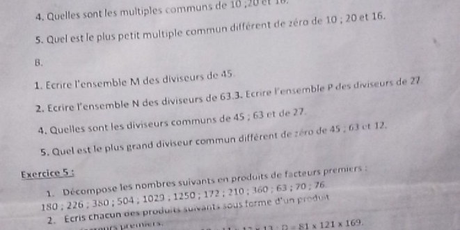 Quelles sont les multiples communs de 
5. Quel est le plus petit multiple commun différent de zéra de 10; 20 et 16. 
B. 
1. Écrire l'ensemble M des diviseurs de 45. 
2. Ecrire l'ensemble N des diviseurs de 63.3. Écrire l'ensemble P des diviseurs de 27
4. Quelles sont les diviseurs communs de 45; 63 et de 27. 
5. Quel est le plus grand diviseur commun différent de zéro de 45; 63 et 12. 
Exercice 5 : 
1. Décompose les nombres suivants en produits de facteurs premiers :
180 ； 226 ；380 ； 504；1029；1250 ； 172 ； 210 ； 360 ； 63 ； 70 ； 76
2. Ecris chacun des produits sulvants sous forme d'un produit 
rs premiers.
1:D=81* 121* 169.