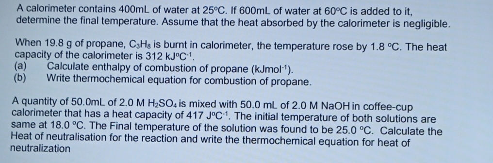 A calorimeter contains 400mL of water at 25°C. If 600mL of water at 60°C is added to it, 
determine the final temperature. Assume that the heat absorbed by the calorimeter is negligible. 
When 19.8 g of propane, C_3H_8 is burnt in calorimeter, the temperature rose by 1.8°C. The heat 
capacity of the calorimeter is 312kJ°C^(-1). 
(a) Calculate enthalpy of combustion of propane (kJmol^(-1)). 
(b) Write thermochemical equation for combustion of propane. 
A quantity of 50.0mL of 2.0 M H_2SO_4 is mixed with 50.0 mL of 2.0 M NaOH in coffee-cup 
calorimeter that has a heat capacity of 417J°C^(-1). The initial temperature of both solutions are 
same at 18.0°C. The Final temperature of the solution was found to be 25.0°C. Calculate the 
Heat of neutralisation for the reaction and write the thermochemical equation for heat of 
neutralization