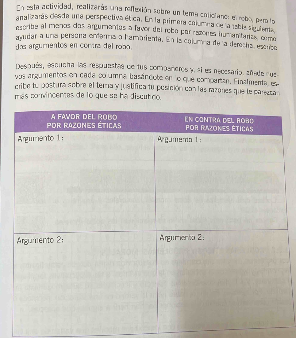 En esta actividad, realizarás una reflexión sobre un tema cotidiano: el robo, pero lo 
analizarás desde una perspectiva ética. En la primera columna de la tabla siguiente, 
escribe al menos dos argumentos a favor del robo por razones humanitarias, como 
ayudar a una persona enferma o hambrienta. En la columna de la derecha, escribe 
dos argumentos en contra del robo. 
Después, escucha las respuestas de tus compañeros y, si es necesario, añade nue- 
vos argumentos en cada columna basándote en lo que compartan. Finalmente, es- 
cribe tu postura sobre el tema y justifica tu posición con las razones que te parezcan 
más convincentes de lo que se ha discutido.