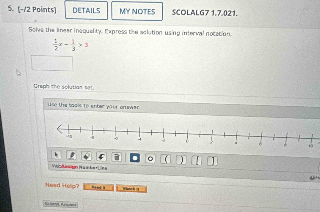 DETAILS MY NOTES SCOLALG7 1.7.021. 
Solve the linear inequality. Express the solution using interval notation.
 1/2 x- 1/3 >3
Graph the solution set. 
Use the tools to enter your answer. 
。 ( ) 
WebAssign NumberLine 
Need Help? Read it Watch it 
Submit Answer