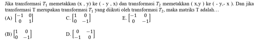 Jika transformasi T_1 memetakkan (x,y) ke (-y,x) dan transformasi T_2 memetakkan (x,y) ke (-y,-x). Dan jika
transformasi T merupakan transformasi T_1 yang diikuti oleh transformasi T_2 , maka matriks T adalah…
(A) beginbmatrix -1&0 0&1endbmatrix beginbmatrix 1&0 0&-1endbmatrix E. beginbmatrix -1&0 0&-1endbmatrix
C.
(B) beginbmatrix 1&0 0&-1endbmatrix D. beginbmatrix 0&-1 -1&0endbmatrix