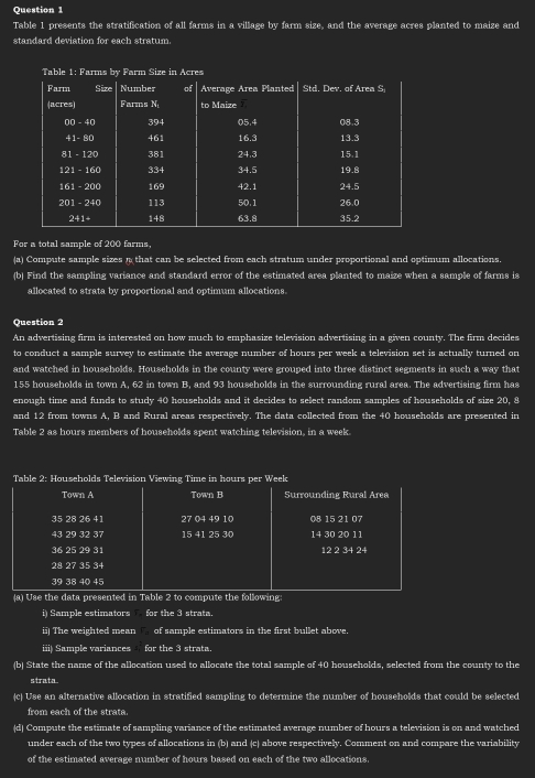 Table 1 presents the stratification of all farms in a village by farm size, and the average acres planted to maize and 
standard deviation for each stratum. 
For a total sample of 200 farms. 
(a) Compute sample sizes n that can be selected from each stratum under proportional and optimum allocations. 
(b) Find the sampling variance and standard error of the estimated area planted to maize when a sample of farms is 
allocated to strata by proportional and optimum allocations. 
Question 2 
An advertising firm is interested on how much to emphasize television advertising in a given county. The firm decides 
to conduct a sample survey to estimate the average number of hours per week a television set is actually turned on 
and watched in households. Households in the county were grouped into three distinct segments in such a way that
155 households in town A, 62 in town B, and 93 households in the surrounding rural area. The advertising firm has 
enough time and funds to study 40 households and it decides to select random samples of households of size 20, 8
and 12 from towns A, B and Rural areas respectively. The data collected from the 40 households are presented in 
Table 2 as hours members of households spent watching television, in a week. 
Table 2: Households Television Viewing Time in hours per Week
Town A Town B Surrounding Rural Area
35 28 26 4 27 04 49 10 08 15 21 07
43 29 32 37 15 41 25 30 14 30 20 11
36 25 29 31 12 2 34 24
28 27 35 34
39 38 40 45
(a) Use the data presented in Table 2 to compute the following 
i) Sample estimators for the 3 strata. 
ii) The weighted mean of sample estimators in the first bullet above. 
iii) Sample variances for the 3 strata. 
(b) State the name of the allocation used to allocate the total sample of 40 households, selected from the county to the 
strata. 
(c) Use an alternative allocation in stratified sampling to determine the number of households that could be selected 
from each of the strata. 
(d) Compute the estimate of sampling variance of the estimated average number of hours a television is on and watched 
under each of the two types of allocations in (b) and (c) above respectively. Comment on and compare the variability 
of the estimated average number of hours based on each of the two allocations.