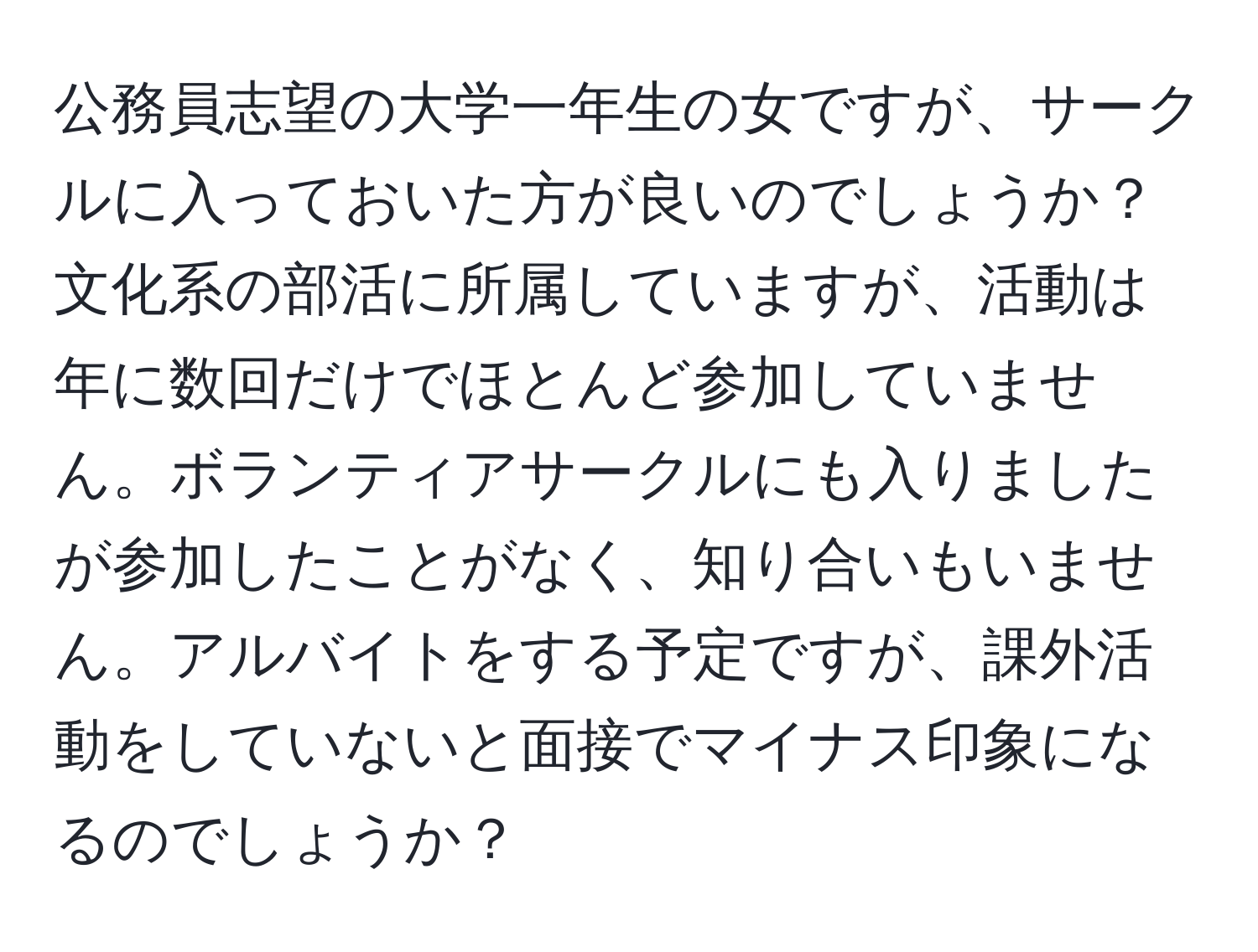 公務員志望の大学一年生の女ですが、サークルに入っておいた方が良いのでしょうか？文化系の部活に所属していますが、活動は年に数回だけでほとんど参加していません。ボランティアサークルにも入りましたが参加したことがなく、知り合いもいません。アルバイトをする予定ですが、課外活動をしていないと面接でマイナス印象になるのでしょうか？