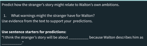 Predict how the stranger’s story might relate to Walton’s own ambitions. 
1. What warnings might the stranger have for Walton? 
Use evidence from the text to support your predictions. 
Use sentence starters for predictions: 
“I think the stranger’s story will be about_ because Walton describes him as 
_”