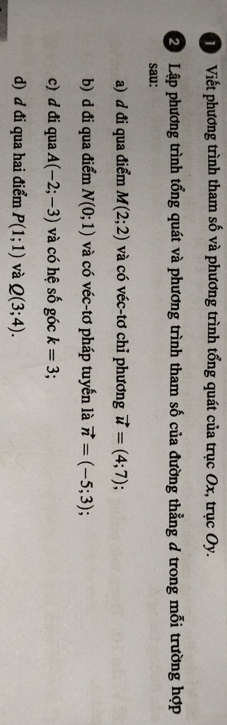 Viết phương trình tham số và phương trình tổng quát của trục Ox, trục Oy.
2 Lập phương trình tổng quát và phương trình tham số của đường thẳng d trong mỗi trường hợp
sau:
a) d đi qua điểm M(2;2) và có véc-tơ chỉ phương vector u=(4;7);
b) d đi qua điểm N(0;1) và có véc-tơ pháp tuyển là vector n=(-5;3)
c) d đi qua A(-2;-3) và có hệ số góc k=3
d) d đi qua hai điểm P(1;1) và Q(3;4).
