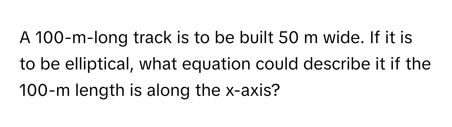 A 100-m-long track is to be built 50 m wide. If it is to be elliptical, what equation could describe it if the 100-m length is along the x-axis?