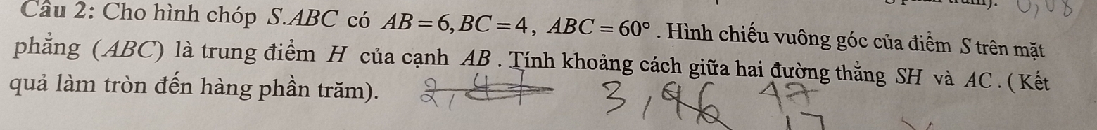 Cho hình chóp S. ABC có AB=6, BC=4, ABC=60°. Hình chiếu vuông góc của điểm S trên mặt 
phẳng (ABC) là trung điểm H của cạnh AB. Tính khoảng cách giữa hai đường thẳng SH và AC. ( Kết 
quả làm tròn đến hàng phần trăm).