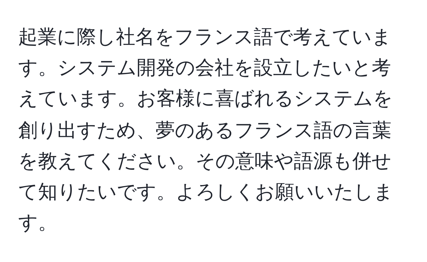 起業に際し社名をフランス語で考えています。システム開発の会社を設立したいと考えています。お客様に喜ばれるシステムを創り出すため、夢のあるフランス語の言葉を教えてください。その意味や語源も併せて知りたいです。よろしくお願いいたします。