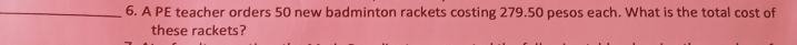 A PE teacher orders 50 new badminton rackets costing 279.50 pesos each. What is the total cost of 
these rackets?