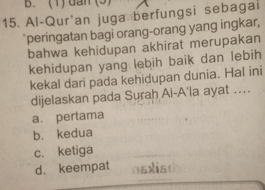 b. (1) dan (3)
15. Al-Qur'an juga berfungsi sebagai
peringatan bagi orang-orang yang ingkar,
bahwa kehidupan akhirat merupakan
kehidupan yang lebih baik dan lebih
kekal dari pada kehidupan dunia. Hal ini
dijelaskan pada Surah Ai-A‘la ayat ….
a. pertama
b. kedua
c. ketiga
d. keempat