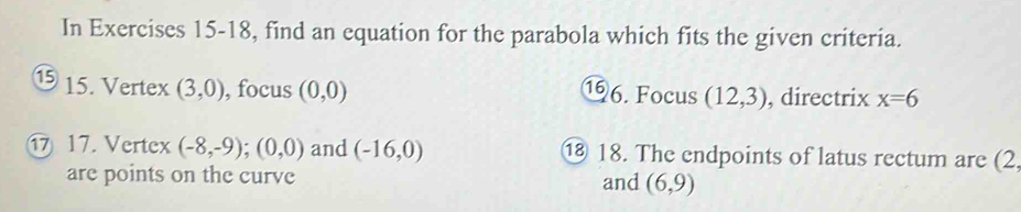 In Exercises 15-18, find an equation for the parabola which fits the given criteria. 
15 15. Vertex (3,0) , focus (0,0)
⑲6. Focus (12,3) , directrix x=6
17. Vertex (-8,-9); (0,0) and (-16,0) ⑱ 18. The endpoints of latus rectum are (2. 
are points on the curve and (6,9)