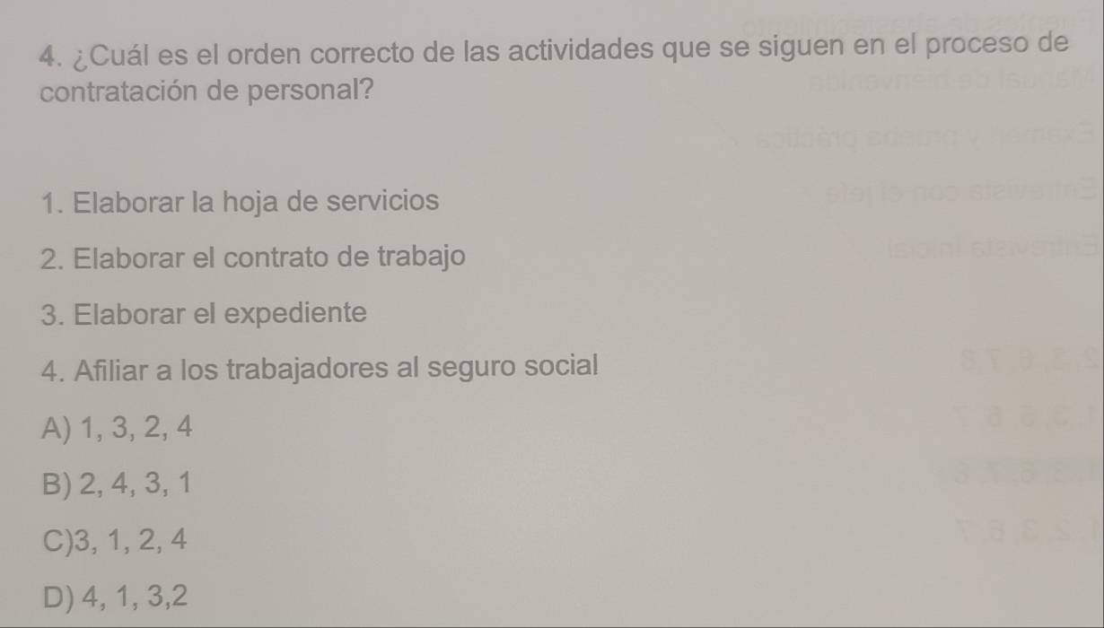 ¿Cuál es el orden correcto de las actividades que se siguen en el proceso de
contratación de personal?
1. Elaborar la hoja de servicios
2. Elaborar el contrato de trabajo
3. Elaborar el expediente
4. Afiliar a los trabajadores al seguro social
A) 1, 3, 2, 4
B) 2, 4, 3, 1
C) 3, 1, 2, 4
D) 4, 1, 3, 2