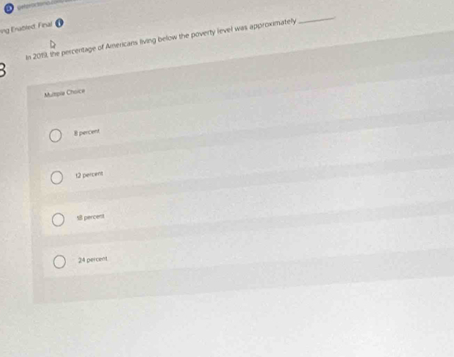 ing Enabled. Final
In 2019, the percentage of Americans living below the poverty level was approximately _ 

Multple Choice
8 percent
t2 percent
t8 percent
24 percent