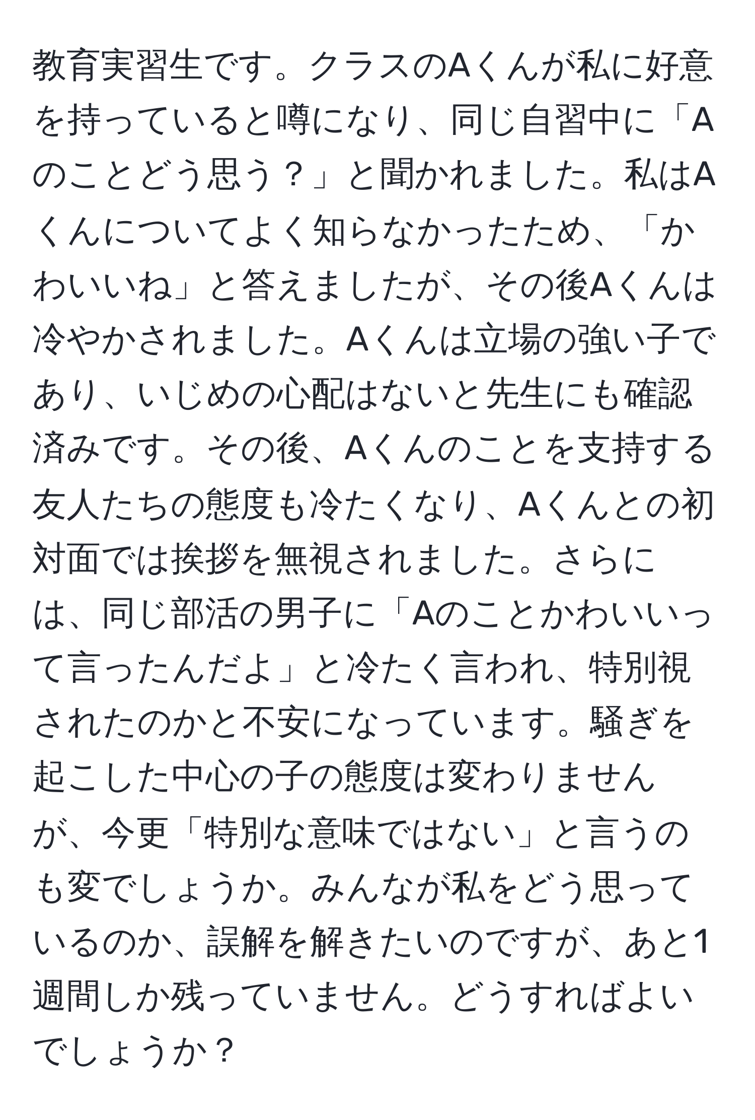 教育実習生です。クラスのAくんが私に好意を持っていると噂になり、同じ自習中に「Aのことどう思う？」と聞かれました。私はAくんについてよく知らなかったため、「かわいいね」と答えましたが、その後Aくんは冷やかされました。Aくんは立場の強い子であり、いじめの心配はないと先生にも確認済みです。その後、Aくんのことを支持する友人たちの態度も冷たくなり、Aくんとの初対面では挨拶を無視されました。さらには、同じ部活の男子に「Aのことかわいいって言ったんだよ」と冷たく言われ、特別視されたのかと不安になっています。騒ぎを起こした中心の子の態度は変わりませんが、今更「特別な意味ではない」と言うのも変でしょうか。みんなが私をどう思っているのか、誤解を解きたいのですが、あと1週間しか残っていません。どうすればよいでしょうか？