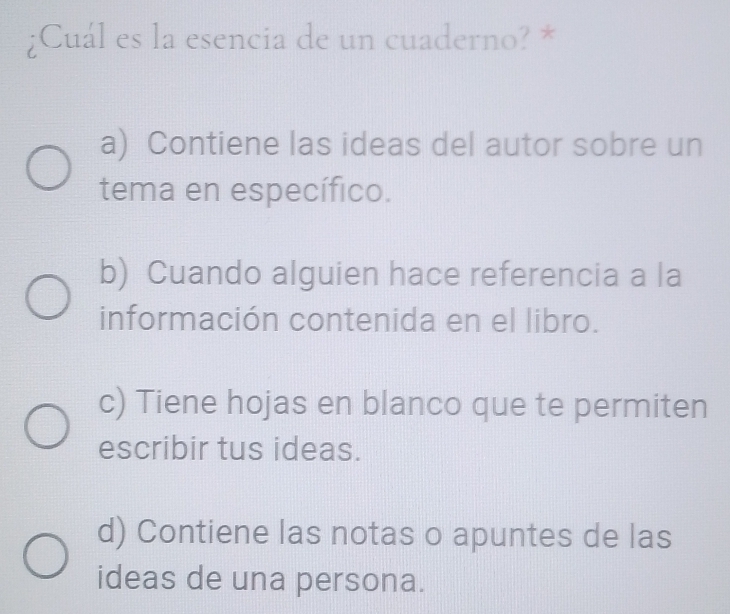 ¿Cuál es la esencia de un cuaderno? *
a) Contiene las ideas del autor sobre un
tema en específico.
b) Cuando alguien hace referencia a la
información contenida en el libro.
c) Tiene hojas en blanco que te permiten
escribir tus ideas.
d) Contiene las notas o apuntes de las
ideas de una persona.