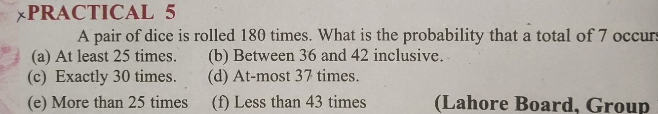 PRACTICAL 5
A pair of dice is rolled 180 times. What is the probability that a total of 7 occurs
(a) At least 25 times. (b) Between 36 and 42 inclusive.
(c) Exactly 30 times. (d) At-most 37 times.
(e) More than 25 times (f) Less than 43 times (Lahore Board, Group