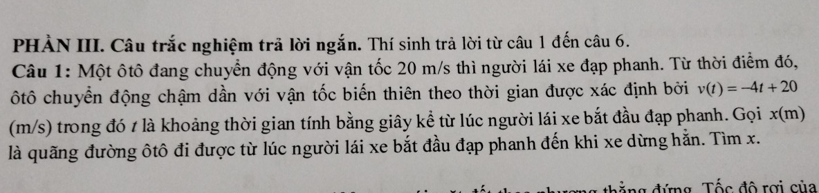 PHẢN III. Câu trắc nghiệm trả lời ngắn. Thí sinh trả lời từ câu 1 đến câu 6. 
Câu 1: Một ôtô đang chuyển động với vận tốc 20 m/s thì người lái xe đạp phanh. Từ thời điểm đó, 
ôtô chuyển động chậm dần với vận tốc biến thiên theo thời gian được xác định bởi v(t)=-4t+20
(m/s) trong đó t là khoảng thời gian tính bằng giây kể từ lúc người lái xe bắt đầu đạp phanh. Gọi x(m)
là quãng đường ôtô đi được từ lúc người lái xe bắt đầu đạp phanh đến khi xe dừng hằn. Tìm x. 
đ ẳ ng đứng, Tốc đô rợi của