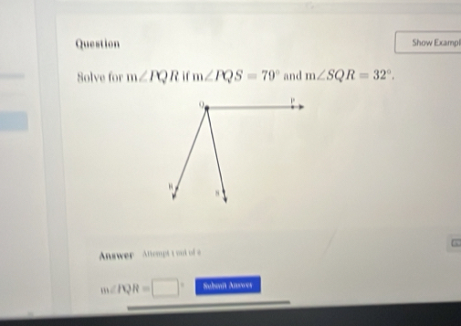 Question Show Exampl 
Solve for m∠ PQRifm∠ PQS=79° and m∠ SQR=32°. 
,. 
Anwer Attempt t out of
m∠ PQR=□° Suhmit Anwer