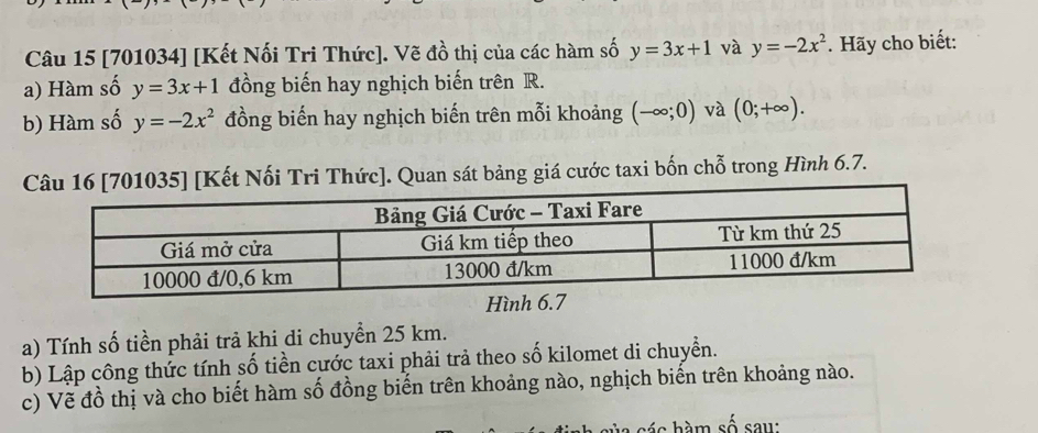 [701034] [Kết Nối Tri Thức]. Vẽ đồ thị của các hàm số y=3x+1 và y=-2x^2. Hãy cho biết: 
a) Hàm số y=3x+1 đồng biến hay nghịch biến trên R. 
b) Hàm số y=-2x^2 đồng biến hay nghịch biến trên mỗi khoảng (-∈fty ;0) và (0;+∈fty ). 
Kết Nối Tri Thức]. Quan sát bảng giá cước taxi bốn chỗ trong Hình 6.7. 
Hình 
a) Tính số tiền phải trả khi di chuyển 25 km. 
b) Lập công thức tính số tiền cước taxi phải trả theo số kilomet di chuyển. 
c) Vẽ đồ thị và cho biết hàm số đồng biến trên khoảng nào, nghịch biến trên khoảng nào. 
b á c hàm số sau