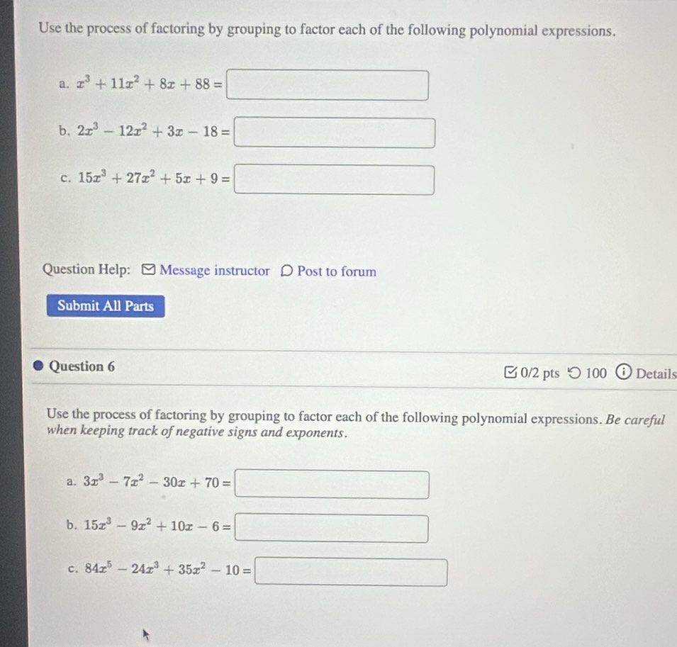 Use the process of factoring by grouping to factor each of the following polynomial expressions. 
a. x^3+11x^2+8x+88=□
b. 2x^3-12x^2+3x-18=□
c. 15x^3+27x^2+5x+9=□
Question Help: Message instructor 〇 Post to forum 
Submit All Parts 
Question 6 0/2 pts つ 100 Details 
Use the process of factoring by grouping to factor each of the following polynomial expressions. Be careful 
when keeping track of negative signs and exponents. 
a. 3x^3-7x^2-30x+70=□
b. 15x^3-9x^2+10x-6=□
c. 84x^5-24x^3+35x^2-10=□