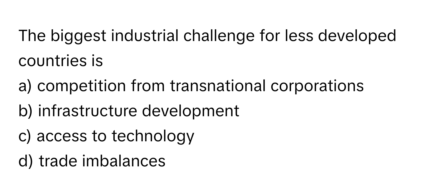 The biggest industrial challenge for less developed countries is
a) competition from transnational corporations
b) infrastructure development
c) access to technology
d) trade imbalances