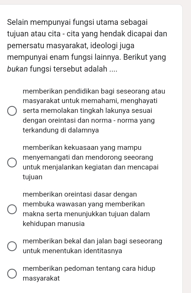 Selain mempunyai fungsi utama sebagai
tujuan atau cita - cita yang hendak dicapai dan
pemersatu masyarakat, ideologi juga
mempunyai enam fungsi lainnya. Berikut yang
bukan fungsi tersebut adalah ....
memberikan pendidikan bagi seseorang atau
masyarakat untuk memahami, menghayati
serta memolakan tingkah lakunya sesuai
dengan oreintasi dan norma - norma yang
terkandung di dalamnya
memberikan kekuasaan yang mampu
menyemangati dan mendorong seeorang
untuk menjalankan kegiatan dan mencapai
tujuan
memberikan oreintasi dasar dengan
membuka wawasan yang memberikan
makna serta menunjukkan tujuan dalam
kehidupan manusia
memberikan bekal dan jalan bagi seseorang
untuk menentukan identitasnya
memberikan pedoman tentang cara hidup
masyarakat