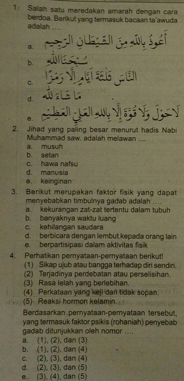 Salah satu meredakan amarah dengan cara
berdoa. Berikut yang termasuk bacaan ta’awuda
adalah ....
a.
b.
C.
d.
e.
a 
2. Jihad yang paling besar menurut hadis Nabi
Muhammad saw. adalah melawan ....
a. musuh
b. setan
c. hawa nafsu
d. manusia
e. keinginan
3. Berikut merupakan faktor fisik yang dapat
menyebabkan timbulnya gadab adalah ....
a. kekurangan zat-zat tertentu dalam tubuh
b. banyaknya waktu luang
c. kehilangan saudara
d. berbicara dengan lembut kepada orang lain
e. berpartisipasi dalam aktivitas fisik
4. Perhatikan pernyataan-pernyataan berikut!
(1) Sikap ujub atau bangga terhadap diri sendiri.
(2) Terjadinya perdebatan atau perselisihan.
(3) Rasa lelah yang berlebihan.
(4) Perkataan yang keji dan tidak sopan.
(5) Reaksi hormon kelamin.
Berdasarkan pernyataan-pernyataan tersebut,
yang termasuk faktor psikis (rohaniah) penyebab
gadab ditunjukkan oleh nomor ....
a. (1), (2), dan (3)
b. (1), (2), dan (4)
c. (2), (3), dan (4)
d. (2), (3), dan (5)
e. (3), (4), dan (5)