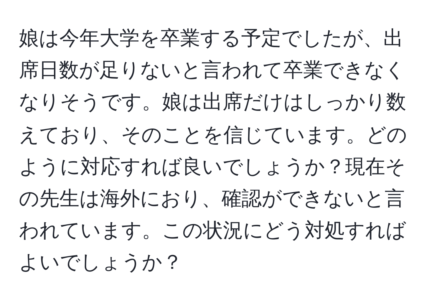 娘は今年大学を卒業する予定でしたが、出席日数が足りないと言われて卒業できなくなりそうです。娘は出席だけはしっかり数えており、そのことを信じています。どのように対応すれば良いでしょうか？現在その先生は海外におり、確認ができないと言われています。この状況にどう対処すればよいでしょうか？