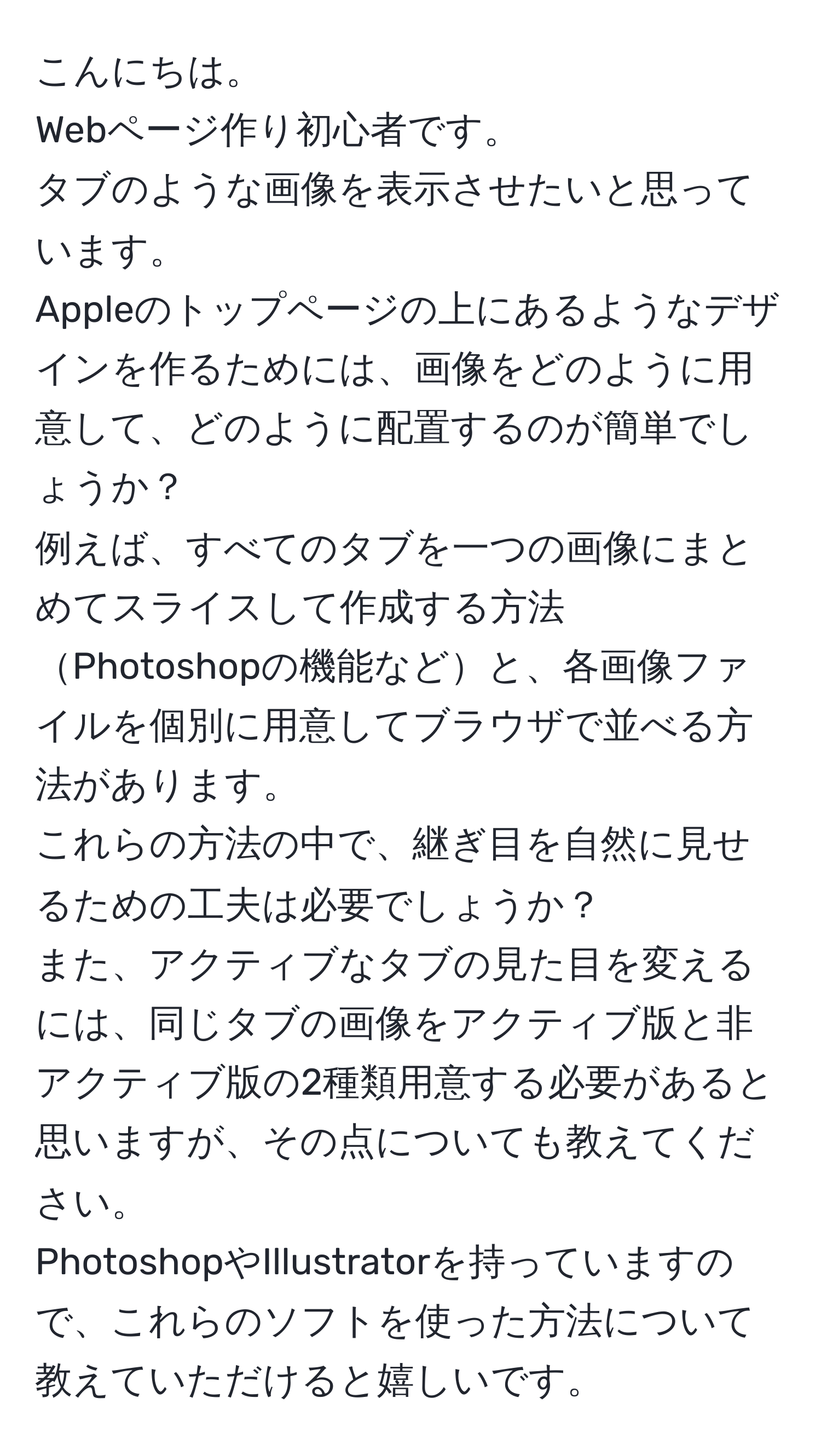 こんにちは。  
Webページ作り初心者です。  
タブのような画像を表示させたいと思っています。  
Appleのトップページの上にあるようなデザインを作るためには、画像をどのように用意して、どのように配置するのが簡単でしょうか？  
例えば、すべてのタブを一つの画像にまとめてスライスして作成する方法Photoshopの機能などと、各画像ファイルを個別に用意してブラウザで並べる方法があります。  
これらの方法の中で、継ぎ目を自然に見せるための工夫は必要でしょうか？  
また、アクティブなタブの見た目を変えるには、同じタブの画像をアクティブ版と非アクティブ版の2種類用意する必要があると思いますが、その点についても教えてください。  
PhotoshopやIllustratorを持っていますので、これらのソフトを使った方法について教えていただけると嬉しいです。