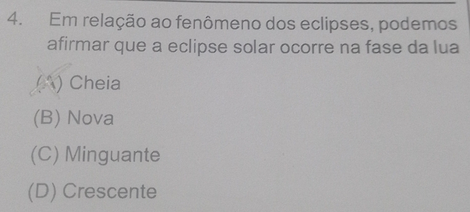 Em relação ao fenômeno dos eclipses, podemos
afirmar que a eclipse solar ocorre na fase da lua
(A) Cheia
(B) Nova
(C) Minguante
(D) Crescente