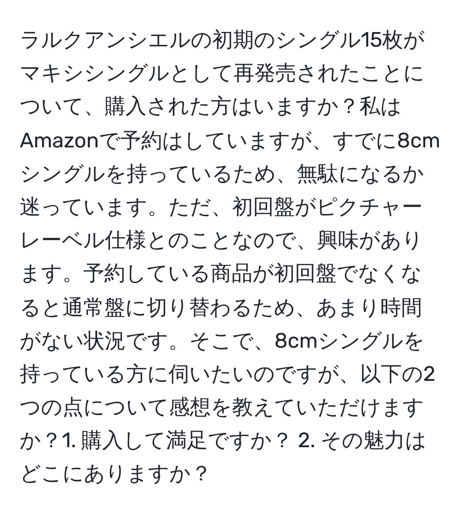 ラルクアンシエルの初期のシングル15枚がマキシシングルとして再発売されたことについて、購入された方はいますか？私はAmazonで予約はしていますが、すでに8cmシングルを持っているため、無駄になるか迷っています。ただ、初回盤がピクチャーレーベル仕様とのことなので、興味があります。予約している商品が初回盤でなくなると通常盤に切り替わるため、あまり時間がない状況です。そこで、8cmシングルを持っている方に伺いたいのですが、以下の2つの点について感想を教えていただけますか？1. 購入して満足ですか？ 2. その魅力はどこにありますか？