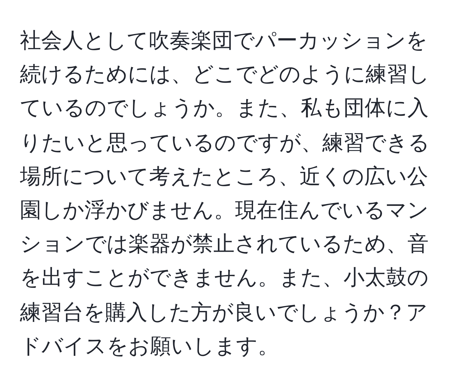 社会人として吹奏楽団でパーカッションを続けるためには、どこでどのように練習しているのでしょうか。また、私も団体に入りたいと思っているのですが、練習できる場所について考えたところ、近くの広い公園しか浮かびません。現在住んでいるマンションでは楽器が禁止されているため、音を出すことができません。また、小太鼓の練習台を購入した方が良いでしょうか？アドバイスをお願いします。