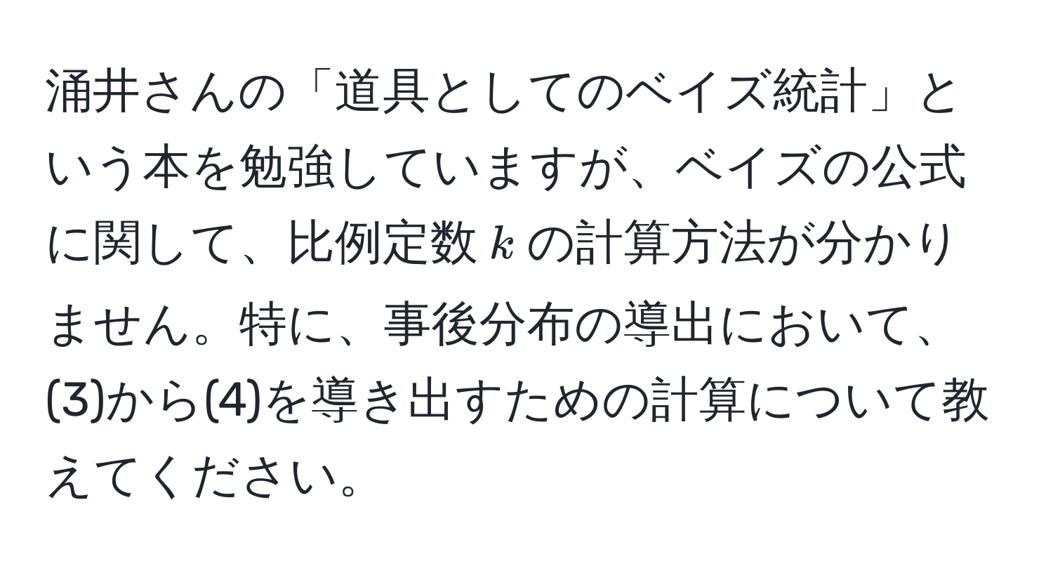 涌井さんの「道具としてのベイズ統計」という本を勉強していますが、ベイズの公式に関して、比例定数$k$の計算方法が分かりません。特に、事後分布の導出において、(3)から(4)を導き出すための計算について教えてください。