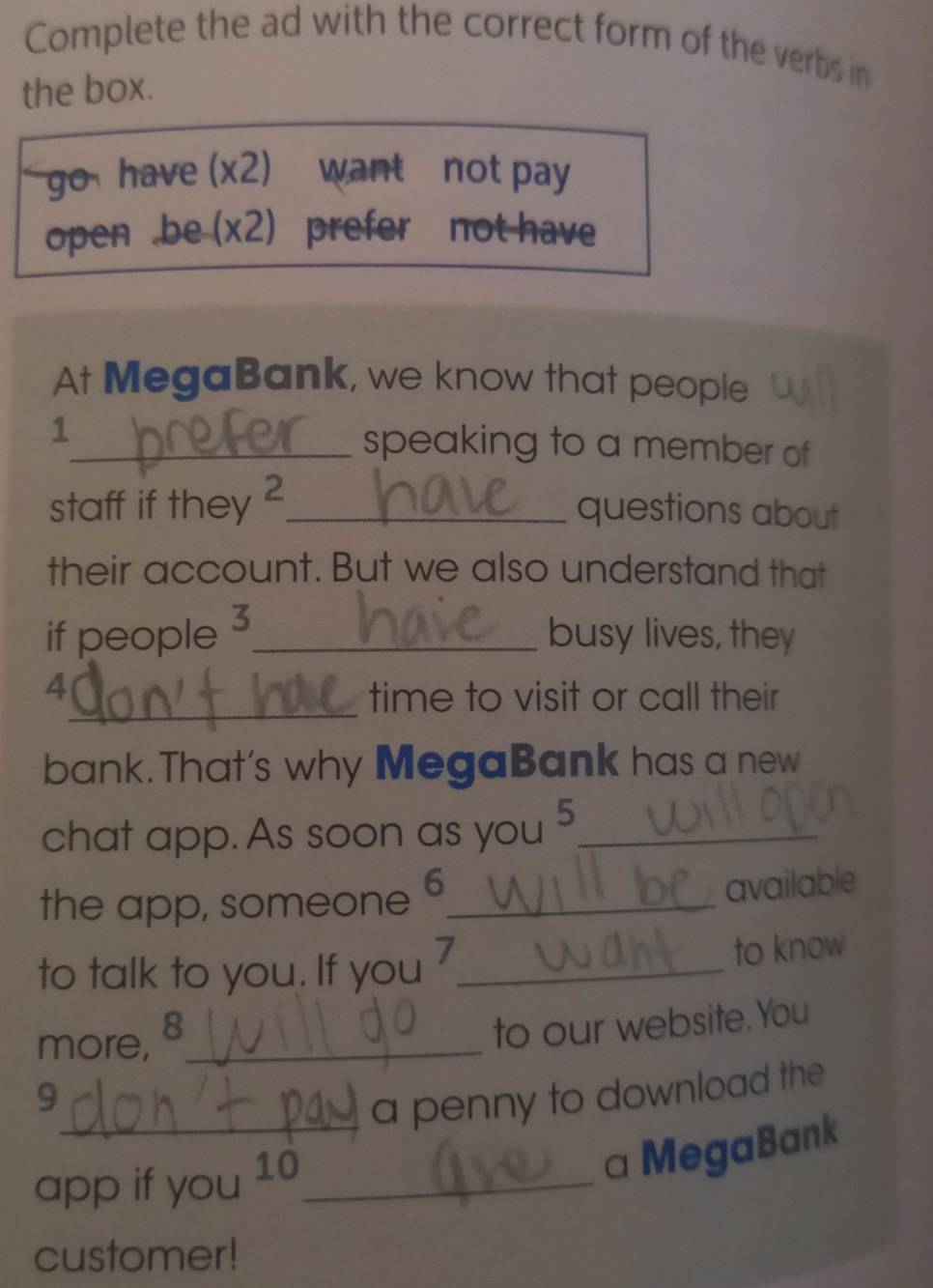 Complete the ad with the correct form of the verbs in 
the box. 
go have (x2) want not pay 
open .be (x2) prefer not have 
At MegaBank, we know that people 
1_ speaking to a member of 
staff if they ?_ 
questions about 
their account. But we also understand that 
if people 3 _ 
busy lives, they 
_ 
4 
time to visit or call their 
bank.That's why MegaBank has a new 
chat app. As soon as you 5 _ 
the app, someone 6 _ 
available 
to talk to you. If you 7 _ to know 
more, 8 _ 
to our website.You 
9 
_a penny to download the 
app if you 10 _ 
a MegaBank 
customer!