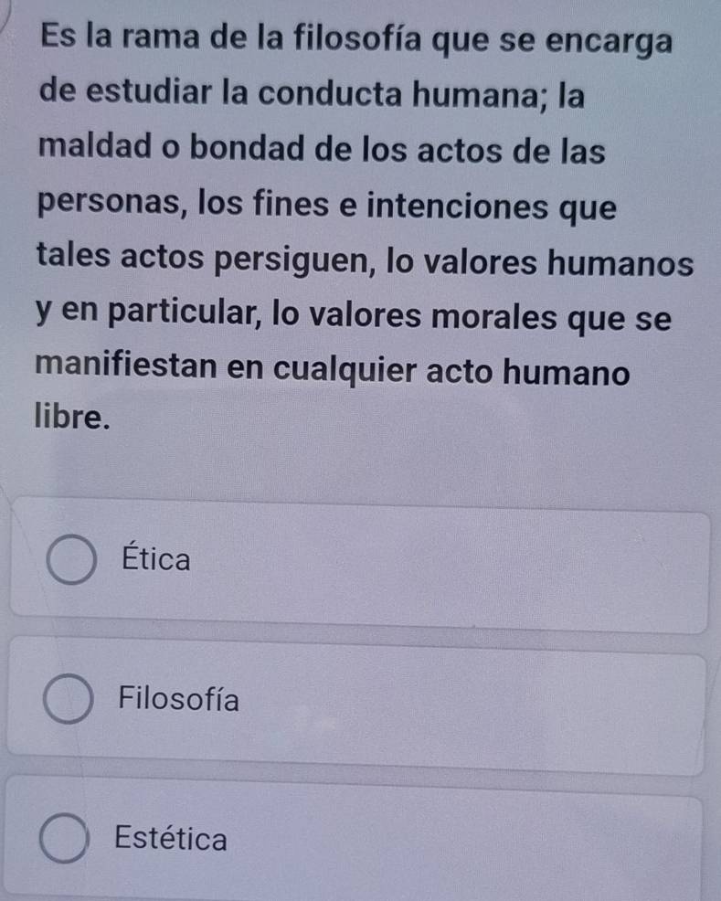 Es la rama de la filosofía que se encarga
de estudiar la conducta humana; la
maldad o bondad de los actos de las
personas, los fines e intenciones que
tales actos persiguen, lo valores humanos
y en particular, lo valores morales que se
manifiestan en cualquier acto humano
libre.
Ética
Filosofía
Estética