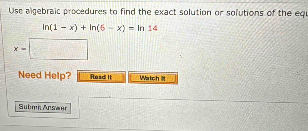 Use algebraic procedures to find the exact solution or solutions of the equ
ln (1-x)+ln (6-x)=ln 14
x=|
□ 
Need Help? Read It Watch It 
Submit Answer