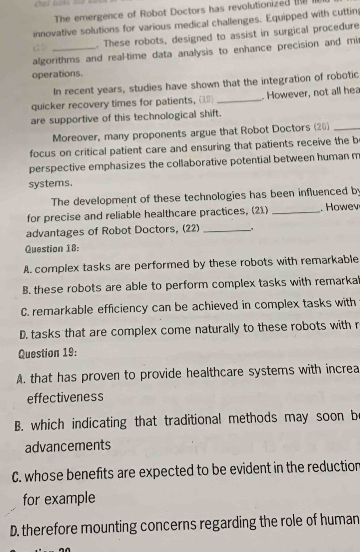 The emergence of Robot Doctors has revolutionized the le
innovative solutions for various medical challenges. Equipped with cuttin
(21_
. These robots, designed to assist in surgical procedure
algorithms and real-time data analysis to enhance precision and mi
operations.
In recent years, studies have shown that the integration of robotic
quicker recovery times for patients, (19) _. However, not all hea
are supportive of this technological shift.
Moreover, many proponents argue that Robot Doctors (20)_
focus on critical patient care and ensuring that patients receive the b
perspective emphasizes the collaborative potential between human m
systems.
The development of these technologies has been influenced by
for precise and reliable healthcare practices, (21)_
. Howev
advantages of Robot Doctors, (22)_
.
Question 18:
A. complex tasks are performed by these robots with remarkable
B. these robots are able to perform complex tasks with remarkal
C. remarkable efficiency can be achieved in complex tasks with
D. tasks that are complex come naturally to these robots with r
Question 19:
A. that has proven to provide healthcare systems with increa
effectiveness
B. which indicating that traditional methods may soon be
advancements
C. whose benefits are expected to be evident in the reduction
for example
D. therefore mounting concerns regarding the role of human