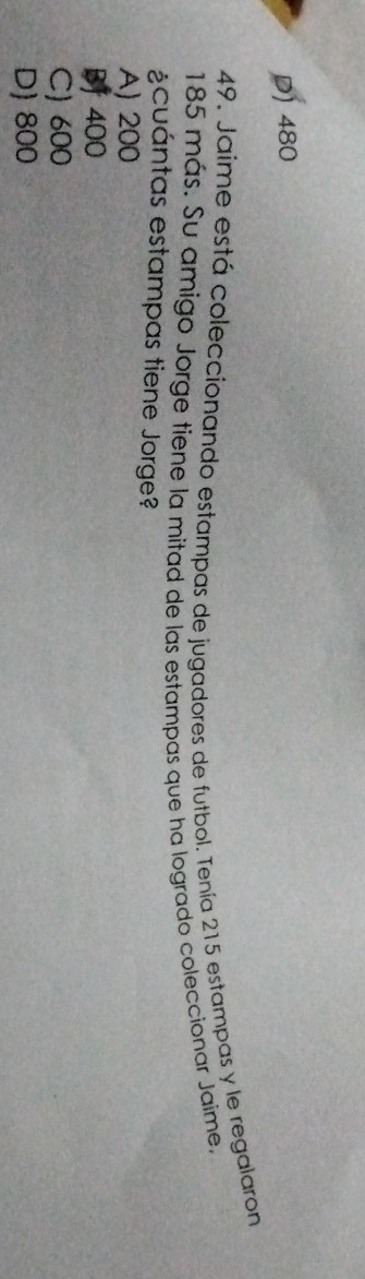 D) 480
49. Jaíme está coleccionando estampas de jugadores de futbol. Tenía 215 estampas y le regalaron
185 más. Su amigo Jorge tiene la mitad de las estampas que ha logrado coleccionar Jaime,
¿cuántas estampas tiene Jorge?
A) 200
BJ 400
C) 600
D) 800