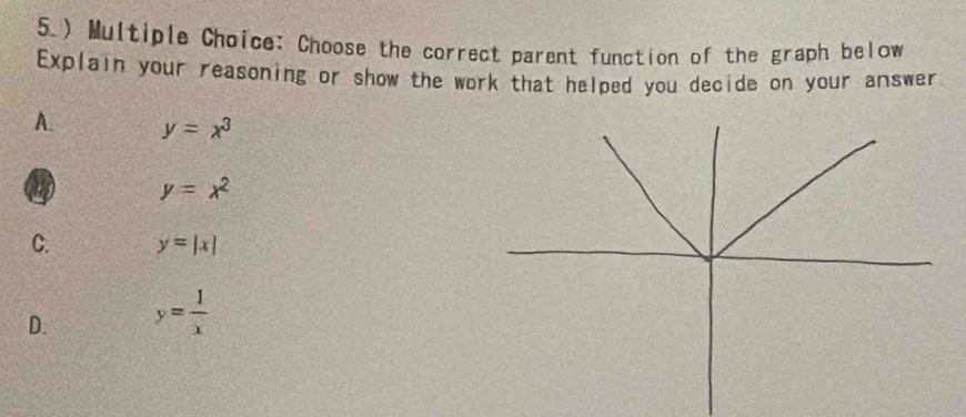 5.) Multiple Choice: Choose the correct parent function of the graph below
Explain your reasoning or show the work that helped you decide on your answer
A. y=x^3 . y=x^2
C. y=|x|
D. y= 1/x 