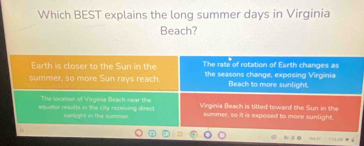 Which BEST explains the long summer days in Virginia
Beach?
Earth is closer to the Sun in the The rate of rotation of Earth changes as
summer, so more Sun rays reach. the seasons change, exposing Virginia
Beach to more sunlight.
The location of Virginia Beach near the
equator results in the city receiving direct Virginia Beach is tilted toward the Sun in the
sunlight in the summer. summer, so it is exposed to more sunlight.
1 12 00