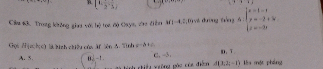 1
B. (1,frac 2,frac 3). 
(v, 
1111 
Câu 63. Trong không gian với hệ tọa độ Oxyz, cho điểm M(-4;0;0) và đường thẳng A:beginarrayl x=1=t y=-2+3t, z=-2tendarray.
Gọi H(a;b;c) là hình chiếu của M lên Δ. Tính a+b+c,
A. 5. B. -1. C. -3. D. 7.
hình chiếu vuông góc của điểm A(3;2;-1) lên mặt phẳng