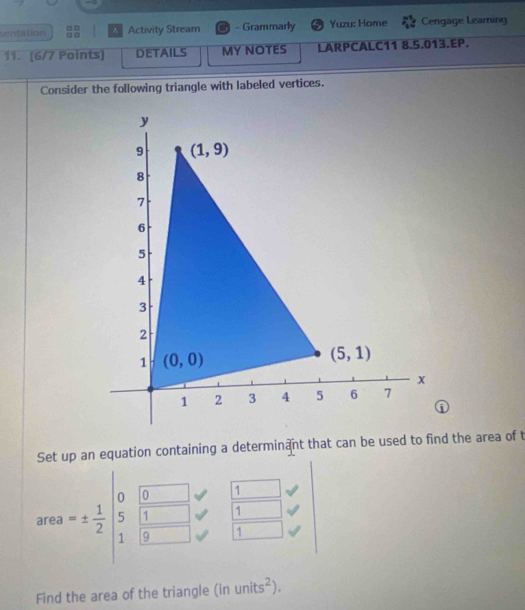 sentation 。□  Activity Stream - Grammarly Yuzu: Home Cengage Learing
11. [6/7 Points] DETAILS MY NOTES LARPCALC11 8.5.013.EP.
Consider the following triangle with labeled vertices.
①
Set up an equation containing a determinant that can be used to find the area of t
0 o
1
area =±  1/2  5 1 1
1 9
1
Find the area of the triangle (inunits^2).