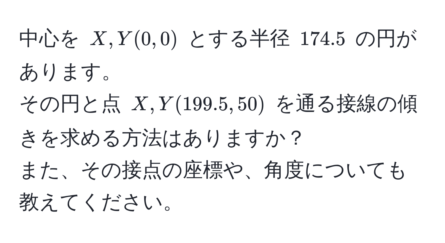 中心を $X, Y(0, 0)$ とする半径 $174.5$ の円があります。  
その円と点 $X, Y(199.5, 50)$ を通る接線の傾きを求める方法はありますか？  
また、その接点の座標や、角度についても教えてください。